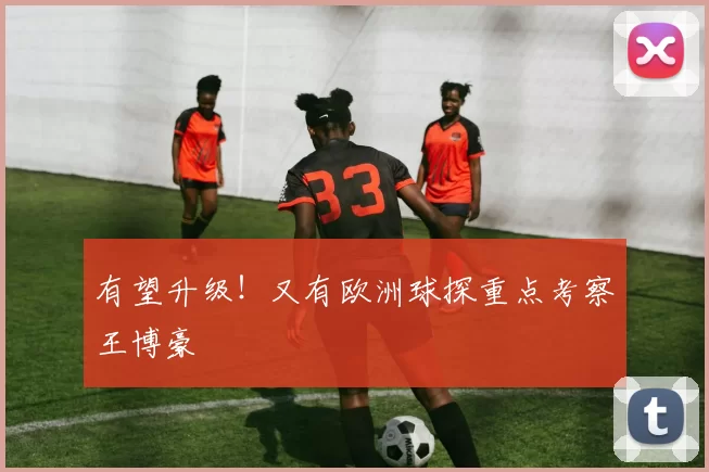 有望升级！又有欧洲球探重点考察王博豪