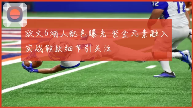 欧文6湖人配色曝光 紫金元素融入实战鞋款细节引关注