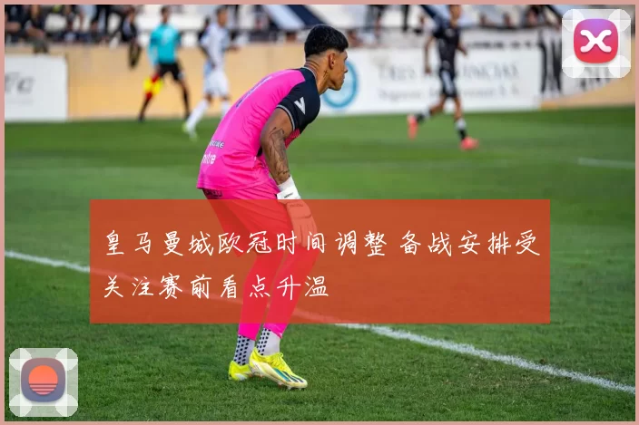 皇马曼城欧冠时间调整 备战安排受关注赛前看点升温