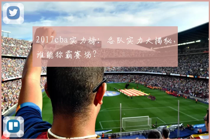 2017cba实力榜：各队实力大揭秘，谁能称霸赛场？