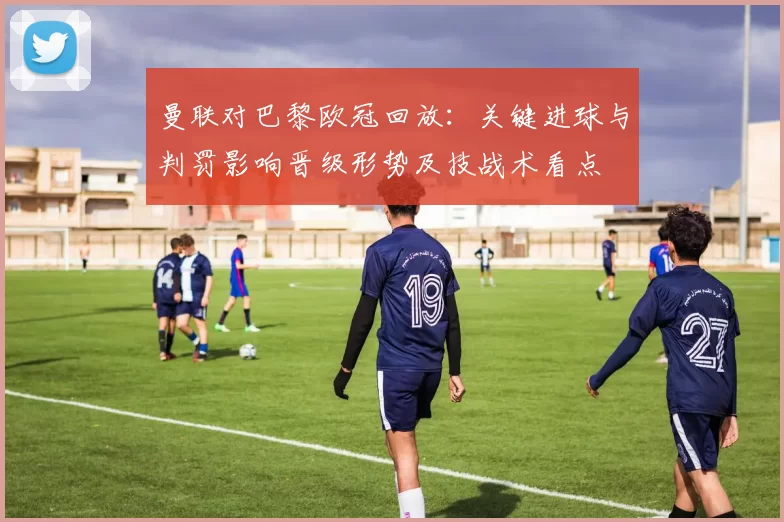 曼联对巴黎欧冠回放：关键进球与判罚影响晋级形势及技战术看点