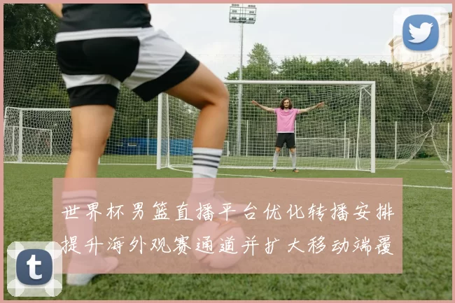 世界杯男篮直播平台优化转播安排提升海外观赛通道并扩大移动端覆盖