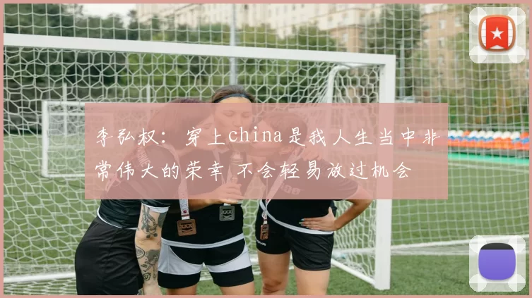 李弘权：穿上china是我人生当中非常伟大的荣幸 不会轻易放过机会