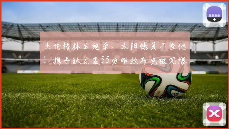 杰伦格林丢绝杀，太阳憾负不怪他！携手狄龙轰55分难救布克被完爆