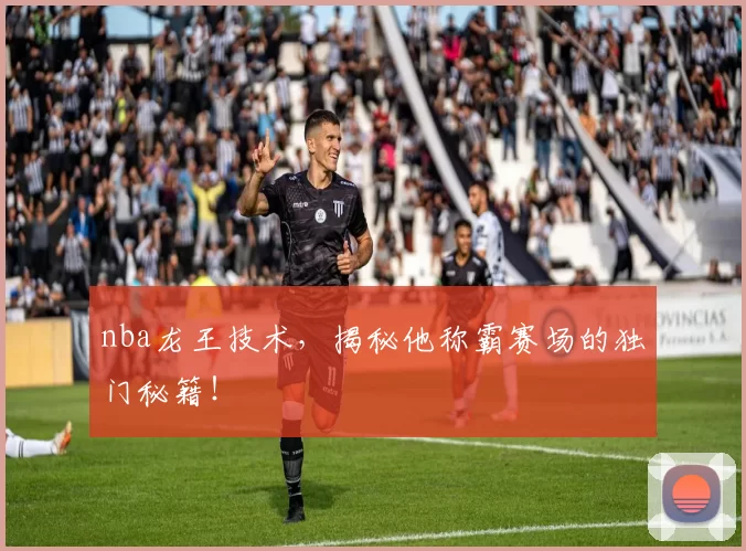 nba龙王技术，揭秘他称霸赛场的独门秘籍！