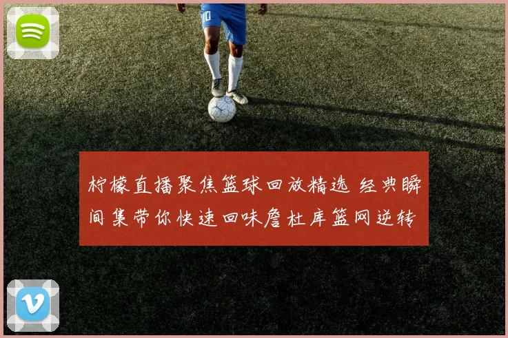 柠檬直播聚焦篮球回放精选 经典瞬间集带你快速回味詹杜库篮网逆转