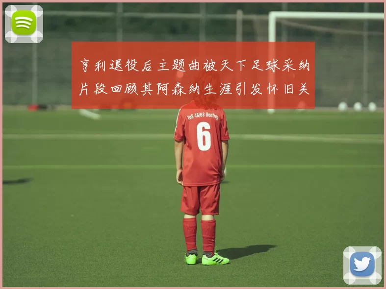 亨利退役后主题曲被天下足球采纳片段回顾其阿森纳生涯引发怀旧关注