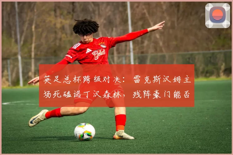 英足总杯跨级对决：雷克斯汉姆主场死磕诺丁汉森林，残阵豪门能否顶住黑马逆袭？_能力_破密集防守_状态