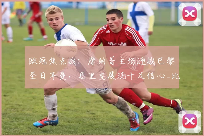 欧冠焦点战：摩纳哥主场迎战巴黎圣日耳曼，恩里克展现十足信心_比赛_雷恩_里昂