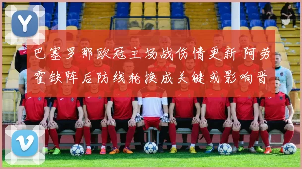 巴塞罗那欧冠主场战伤情更新 阿劳霍缺阵后防线轮换成关键或影响晋级形势