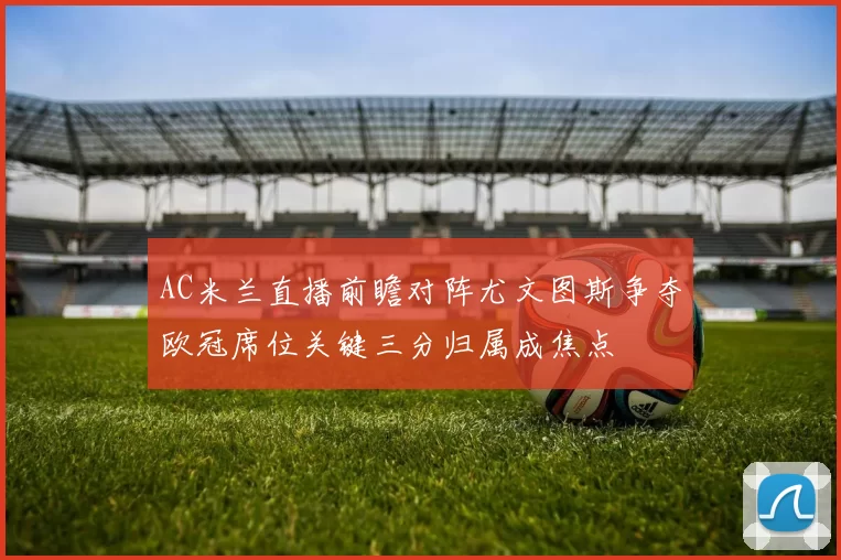 AC米兰直播前瞻对阵尤文图斯争夺欧冠席位关键三分归属成焦点