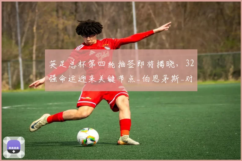 英足总杯第四轮抽签即将揭晓，32强命运迎来关键节点_伯恩茅斯_对手_挑战