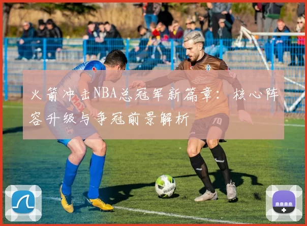 火箭冲击NBA总冠军新篇章：核心阵容升级与争冠前景解析