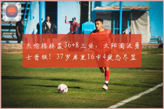 杰伦格林轰36+8三分，太阳淘汰勇士晋级！37岁库里16中4疲态尽显