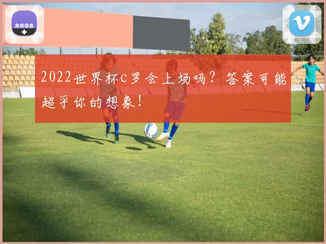 2022世界杯c罗会上场吗？答案可能超乎你的想象！