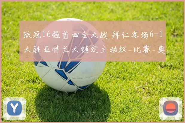 欧冠16强首回合大战 拜仁客场6-1大胜亚特兰大锁定主动权_比赛_奥利塞_比分