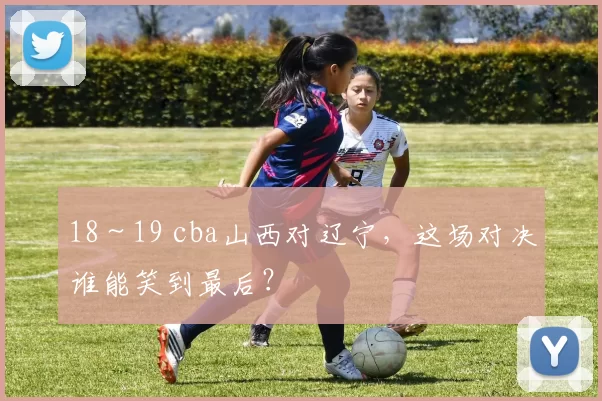 18～19 cba山西对辽宁，这场对决谁能笑到最后？