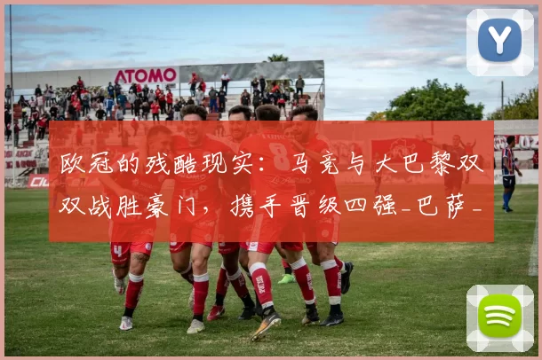 欧冠的残酷现实：马竞与大巴黎双双战胜豪门，携手晋级四强_巴萨_西甲_回合