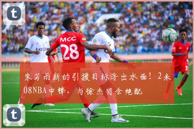 朱芳雨新的引援目标浮出水面！2米08NBA中锋，与徐杰将会绝配