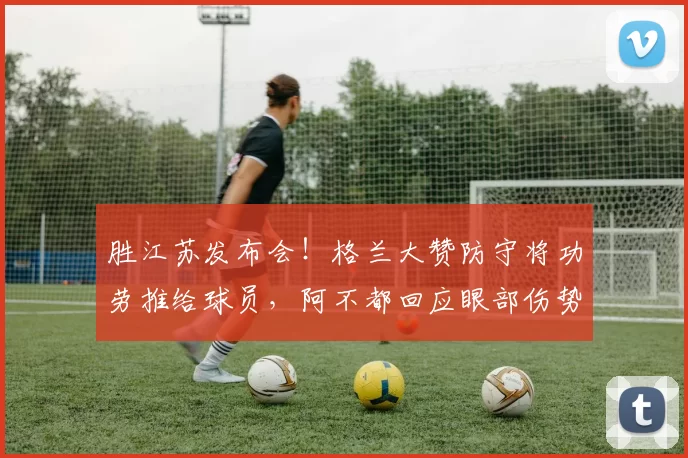 胜江苏发布会！格兰大赞防守将功劳推给球员，阿不都回应眼部伤势
