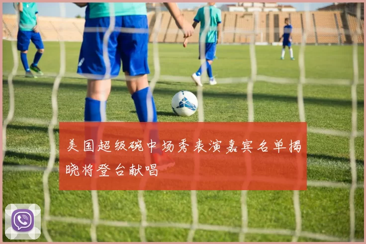 美国超级碗中场秀表演嘉宾名单揭晓将登台献唱