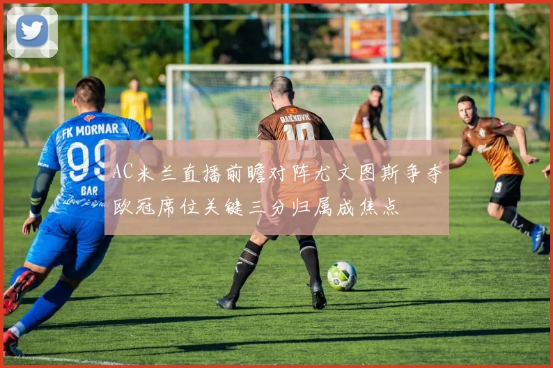 AC米兰直播前瞻对阵尤文图斯争夺欧冠席位关键三分归属成焦点