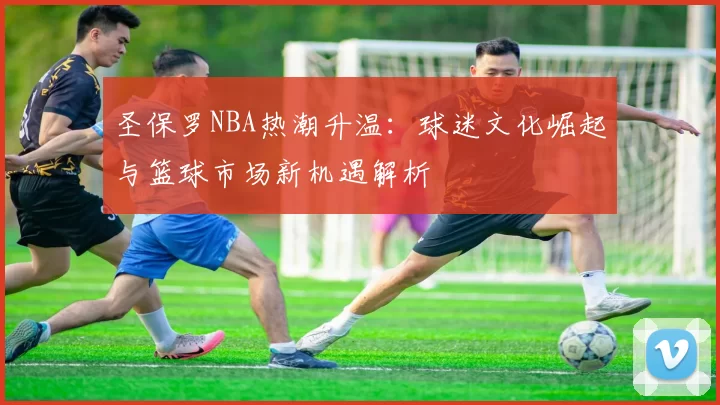 圣保罗NBA热潮升温：球迷文化崛起与篮球市场新机遇解析