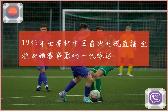 1986年世界杯中国首次电视直播 全程回顾赛事影响一代球迷