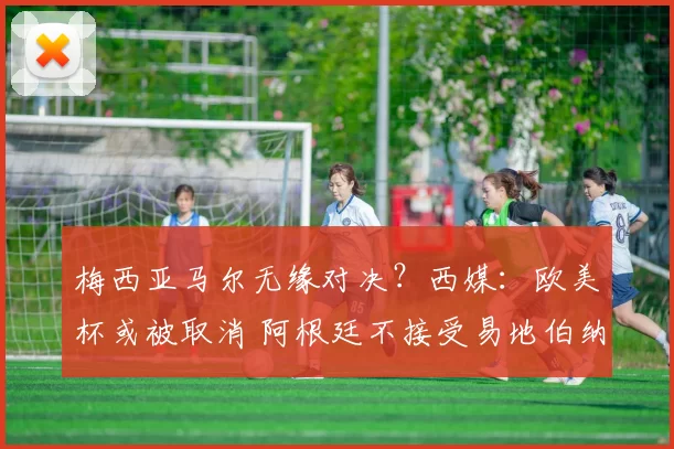 梅西亚马尔无缘对决？西媒：欧美杯或被取消 阿根廷不接受易地伯纳乌