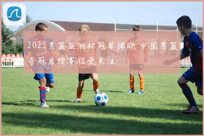 2025男篮亚洲杯冠军揭晓 中国男篮夺冠后续赛程受关注