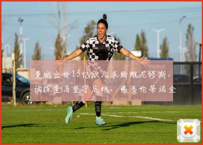 曼城出价15亿欧元求购维尼修斯，试探皇马坚守底线，弗洛伦蒂诺全力留人_续约_切尔西