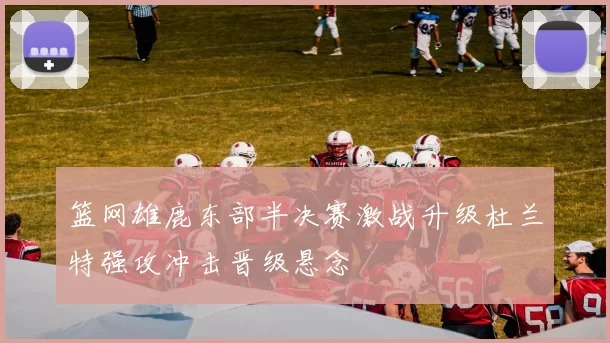 篮网雄鹿东部半决赛激战升级杜兰特强攻冲击晋级悬念