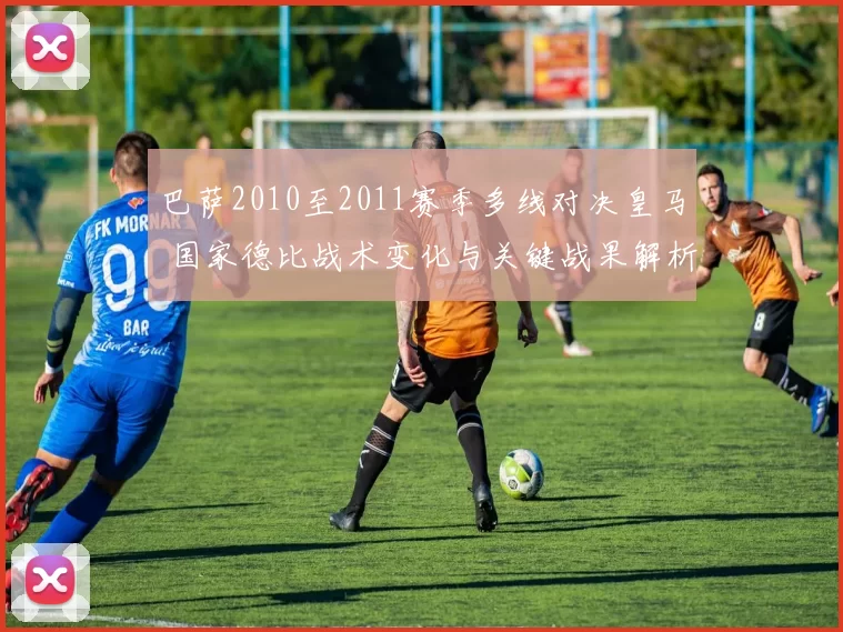 巴萨2010至2011赛季多线对决皇马 国家德比战术变化与关键战果解析