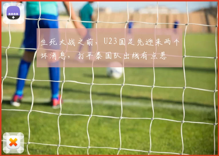 生死大战之前，U23国足先迎来两个坏消息，打平泰国队出线有点悬