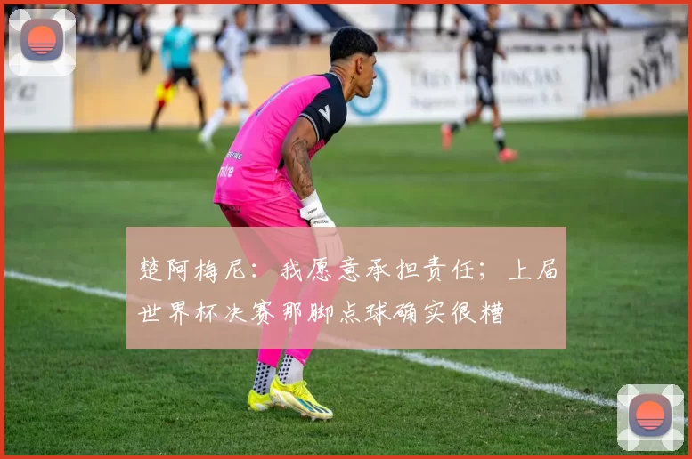 楚阿梅尼：我愿意承担责任；上届世界杯决赛那脚点球确实很糟