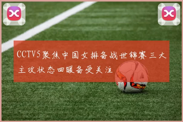 CCTV5聚焦中国女排备战世锦赛三大主攻状态回暖备受关注