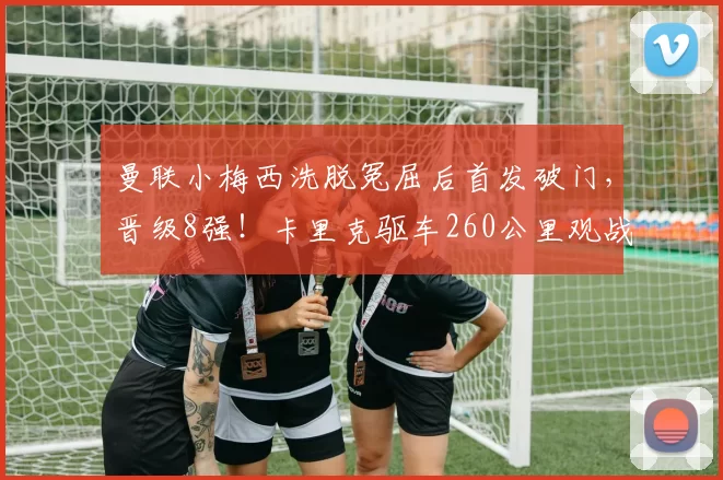 曼联小梅西洗脱冤屈后首发破门，晋级8强！卡里克驱车260公里观战