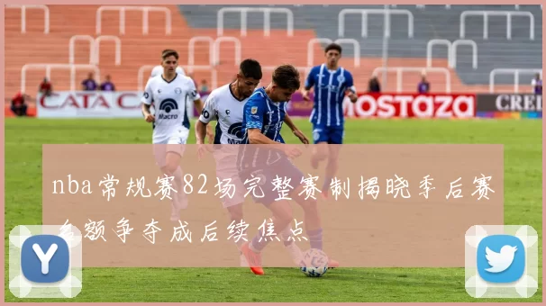 nba常规赛82场完整赛制揭晓季后赛名额争夺成后续焦点
