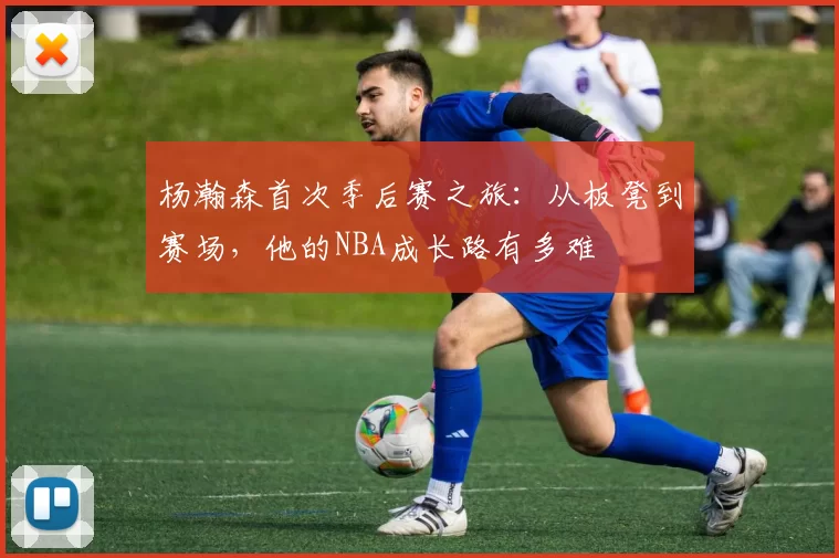 杨瀚森首次季后赛之旅：从板凳到赛场，他的NBA成长路有多难