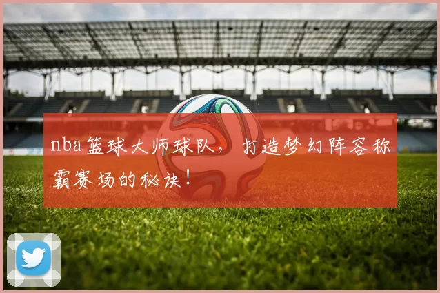 nba篮球大师球队，打造梦幻阵容称霸赛场的秘诀！