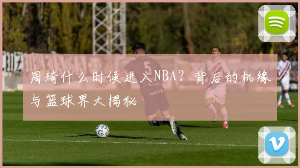 周琦什么时候进入NBA？背后的机缘与篮球界大揭秘