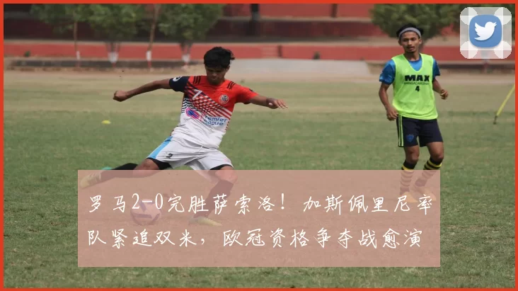 罗马2-0完胜萨索洛！加斯佩里尼率队紧追双米，欧冠资格争夺战愈演愈烈_国米_意甲_AC米兰