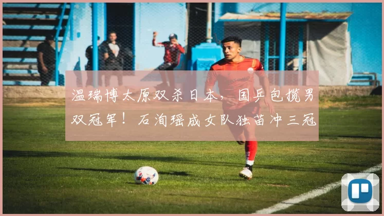 温瑞博太原双杀日本，国乒包揽男双冠军！石洵瑶成女队独苗冲三冠