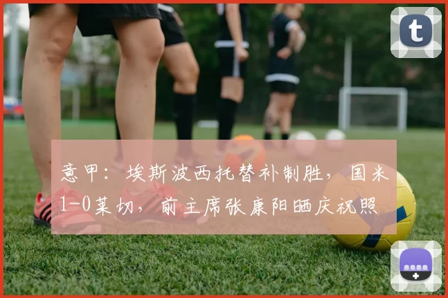 意甲：埃斯波西托替补制胜，国米1-0莱切，前主席张康阳晒庆祝照