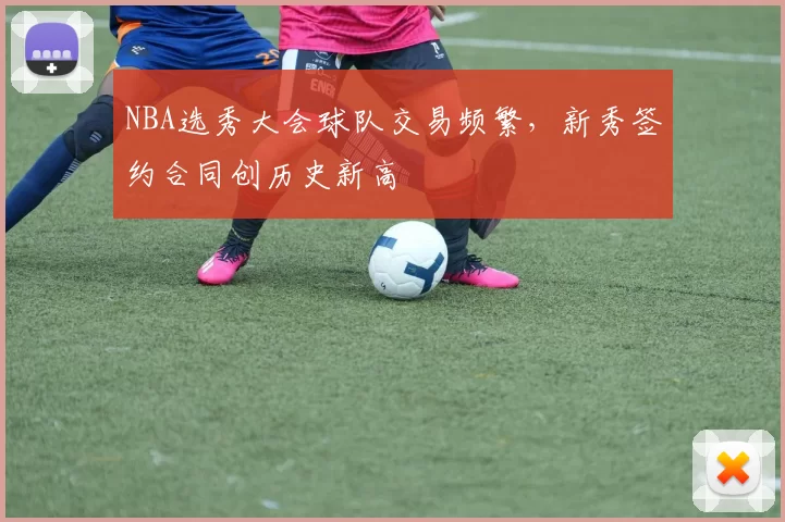 NBA选秀大会球队交易频繁，新秀签约合同创历史新高