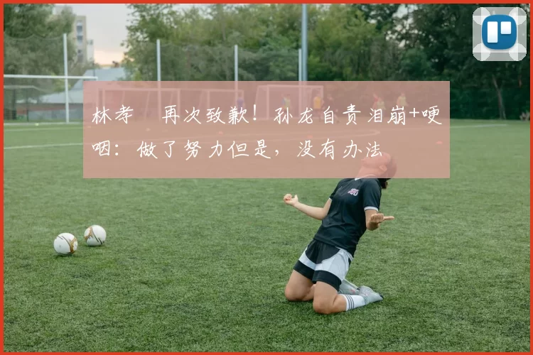 林孝埈再次致歉！孙龙自责泪崩+哽咽：做了努力但是，没有办法