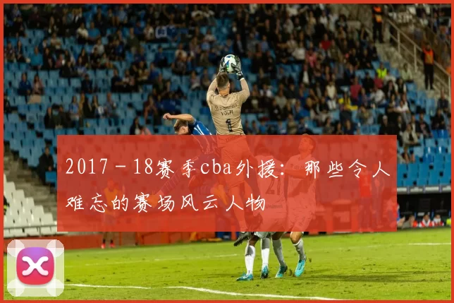 2017 - 18赛季cba外援：那些令人难忘的赛场风云人物