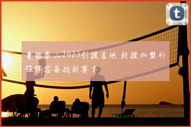 鲁能泰山2023引援落地 新援加盟补强阵容备战新赛季