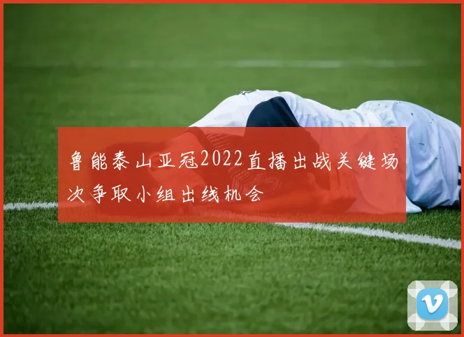 鲁能泰山亚冠2022直播出战关键场次争取小组出线机会