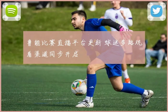 鲁能比赛直播平台更新 球迷多路观看渠道同步开启